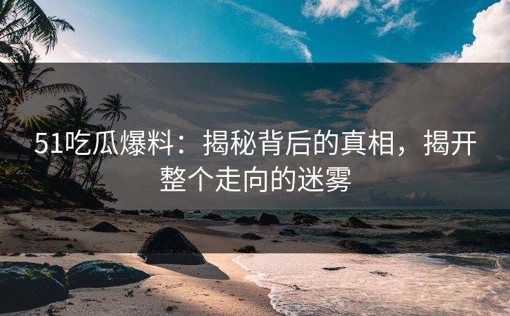 51吃瓜爆料：揭秘背后的真相，揭开整个走向的迷雾