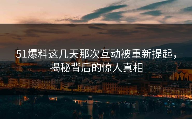 51爆料这几天那次互动被重新提起，揭秘背后的惊人真相