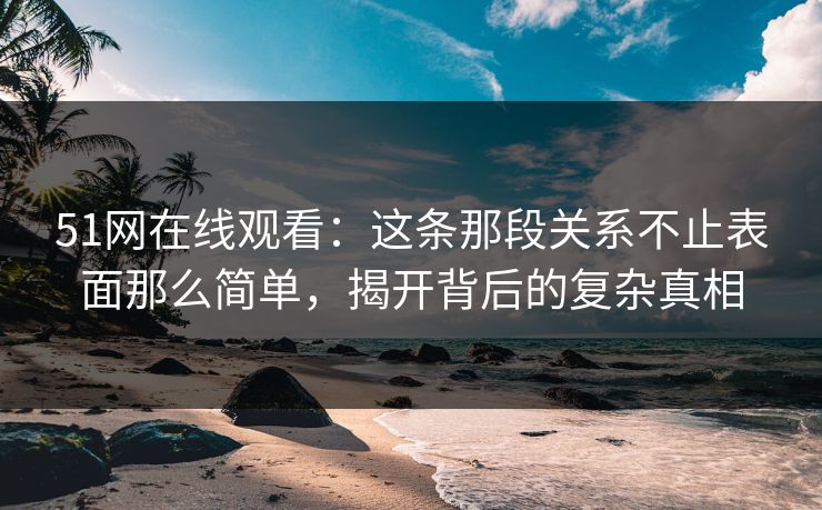 51网在线观看：这条那段关系不止表面那么简单，揭开背后的复杂真相