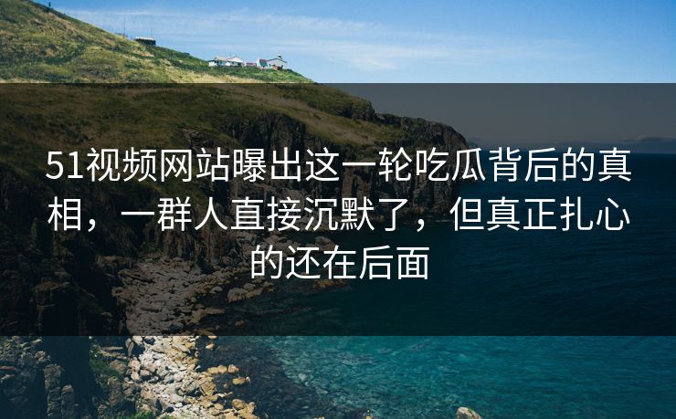 51视频网站曝出这一轮吃瓜背后的真相，一群人直接沉默了，但真正扎心的还在后面