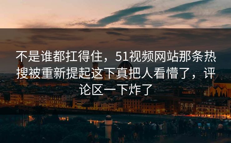 不是谁都扛得住，51视频网站那条热搜被重新提起这下真把人看懵了，评论区一下炸了