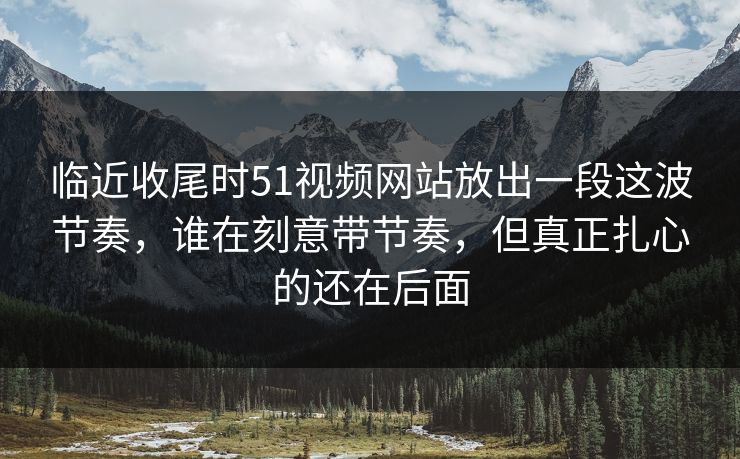 临近收尾时51视频网站放出一段这波节奏，谁在刻意带节奏，但真正扎心的还在后面
