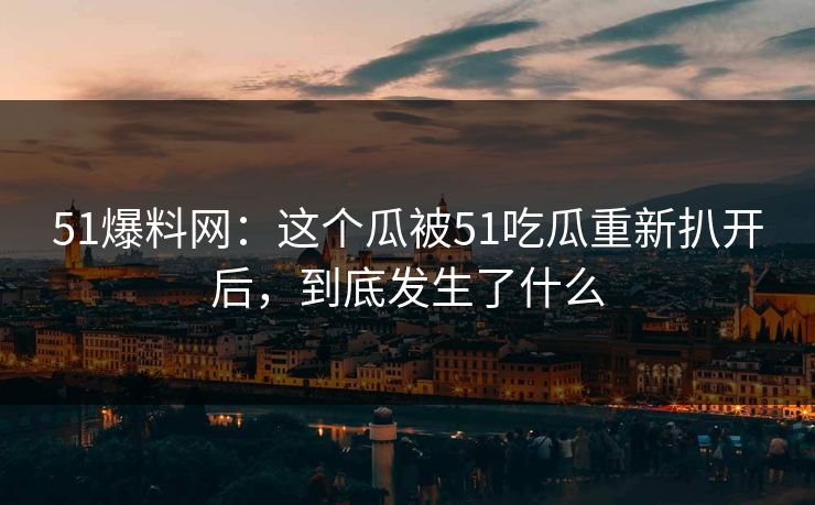 51爆料网:这个瓜被51吃瓜重新扒开后,到底发生了什么