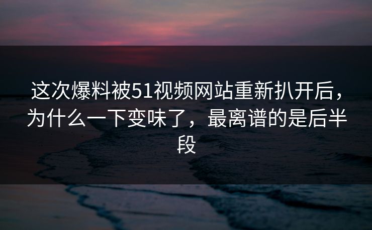 这次爆料被51视频网站重新扒开后,为什么一下变味了,最离谱的是后半段