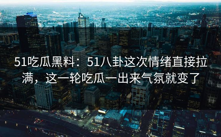 51吃瓜黑料：51八卦这次情绪直接拉满，这一轮吃瓜一出来气氛就变了