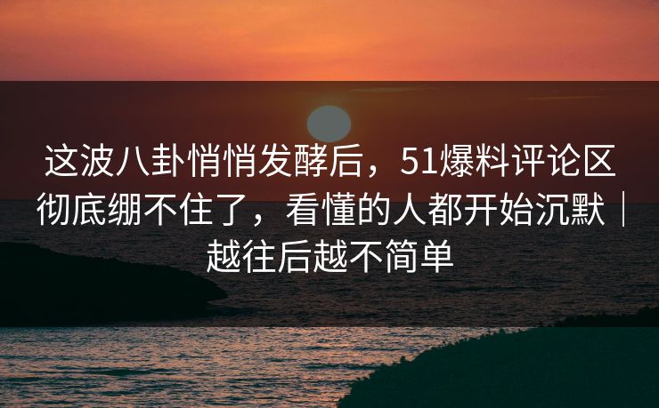 这波八卦悄悄发酵后，51爆料评论区彻底绷不住了，看懂的人都开始沉默｜越往后越不简单