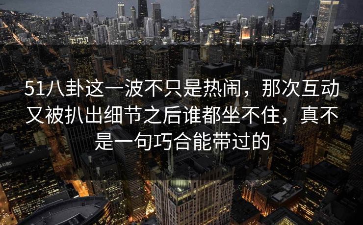51八卦这一波不只是热闹，那次互动又被扒出细节之后谁都坐不住，真不是一句巧合能带过的