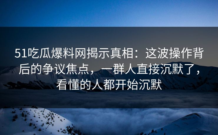 51吃瓜爆料网揭示真相：这波操作背后的争议焦点，一群人直接沉默了，看懂的人都开始沉默