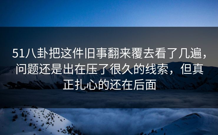 51八卦把这件旧事翻来覆去看了几遍，问题还是出在压了很久的线索，但真正扎心的还在后面