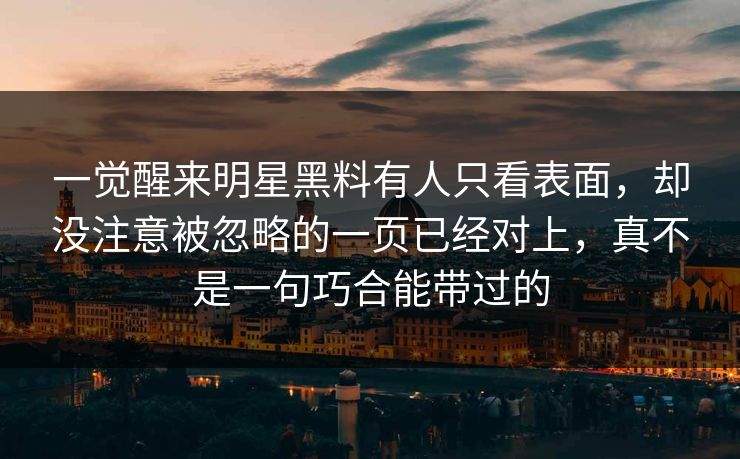 一觉醒来明星黑料有人只看表面,却没注意被忽略的一页已经对上,真不是一句巧合能带过的