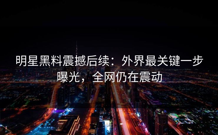 明星黑料震撼后续：外界最关键一步曝光，全网仍在震动