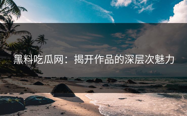黑料吃瓜网:揭开作品的深层次魅力