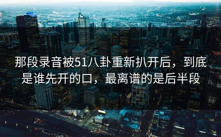 那段录音被51八卦重新扒开后,到底是谁先开的口,最离谱的是后半段
