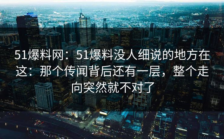 51爆料网：51爆料没人细说的地方在这：那个传闻背后还有一层，整个走向突然就不对了