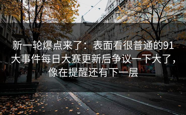新一轮爆点来了:表面看很普通的91大事件每日大赛更新后争议一下大了,像在提醒还有下一层 新一轮爆点来了:表面看很普通的91大事件每日大赛更新后争议一下大了,像在提醒还有下一层
