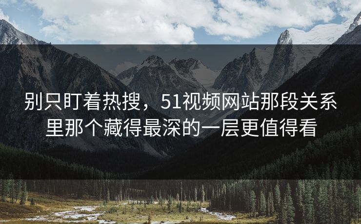 别只盯着热搜,51视频网站那段关系里那个藏得最深的一层更值得看
