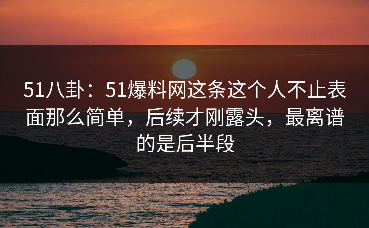 51八卦:51爆料网这条这个人不止表面那么简单,后续才刚露头,最离谱的是后半段