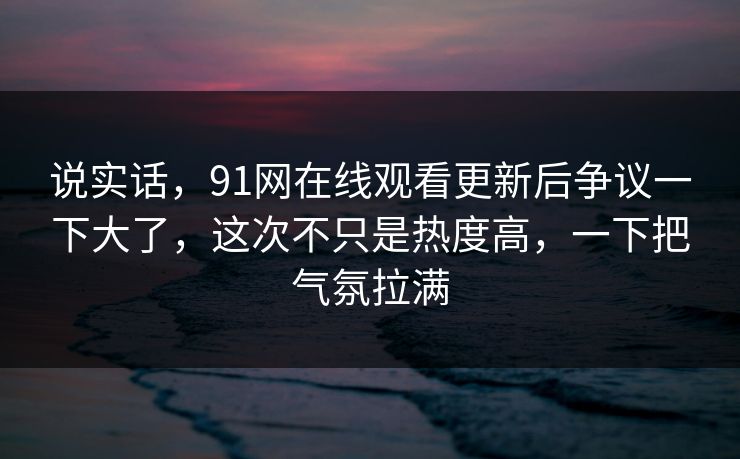 说实话,91网在线观看更新后争议一下大了,这次不只是热度高,一下把气氛拉满