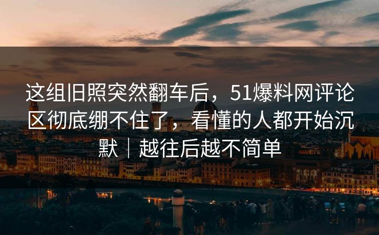 这组旧照突然翻车后,51爆料网评论区彻底绷不住了,看懂的人都开始沉默|越往后越不简单