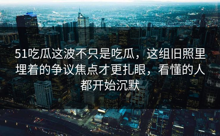 51吃瓜这波不只是吃瓜,这组旧照里埋着的争议焦点才更扎眼,看懂的人都开始沉默