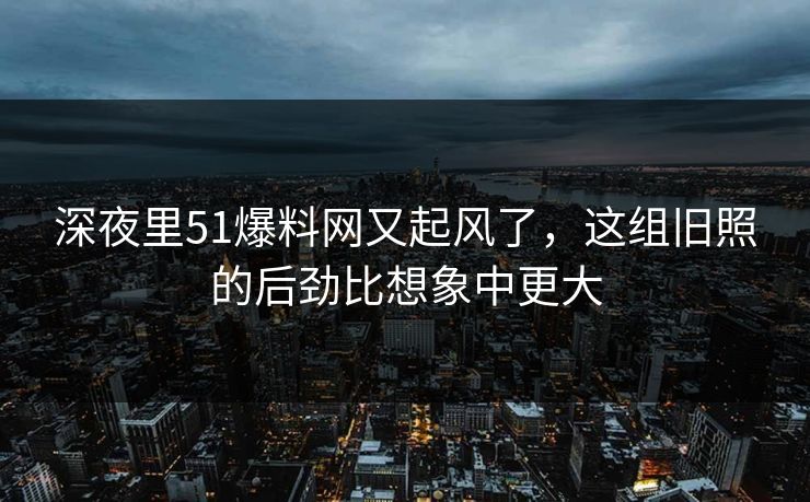 深夜里51爆料网又起风了,这组旧照的后劲比想象中更大