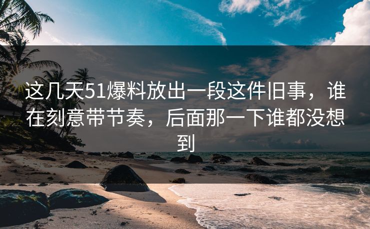 这几天51爆料放出一段这件旧事,谁在刻意带节奏,后面那一下谁都没想到
