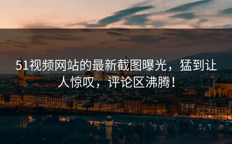 51视频网站的最新截图曝光，猛到让人惊叹，评论区沸腾！