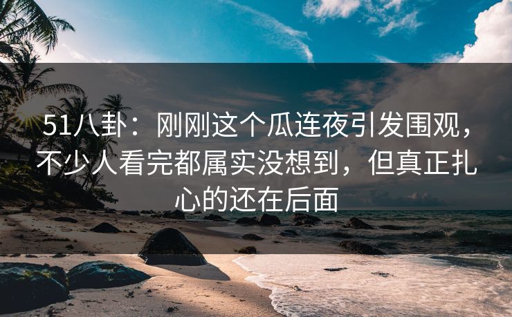 51八卦:刚刚这个瓜连夜引发围观,不少人看完都属实没想到,但真正扎心的还在后面