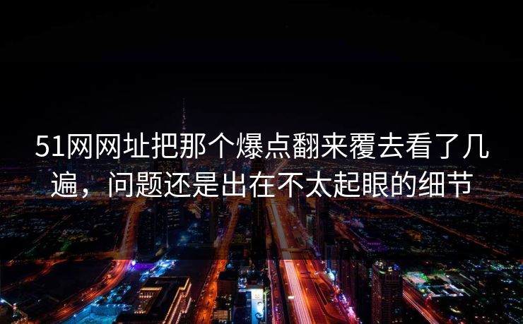 51网网址把那个爆点翻来覆去看了几遍，问题还是出在不太起眼的细节
