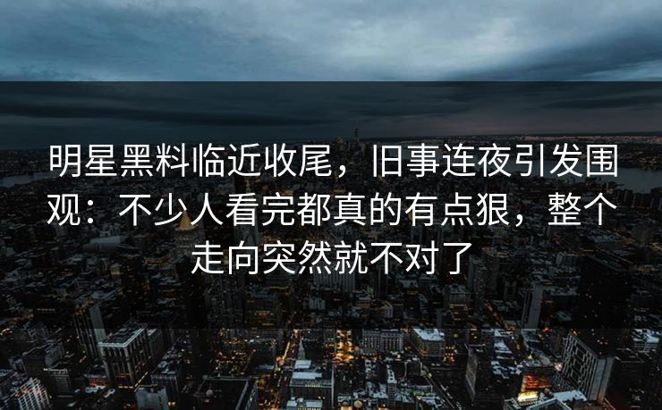 明星黑料临近收尾，旧事连夜引发围观：不少人看完都真的有点狠，整个走向突然就不对了