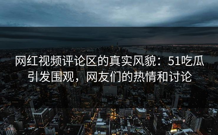 网红视频评论区的真实风貌：51吃瓜引发围观，网友们的热情和讨论