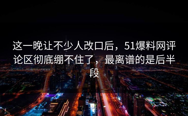 这一晚让不少人改口后，51爆料网评论区彻底绷不住了，最离谱的是后半段
