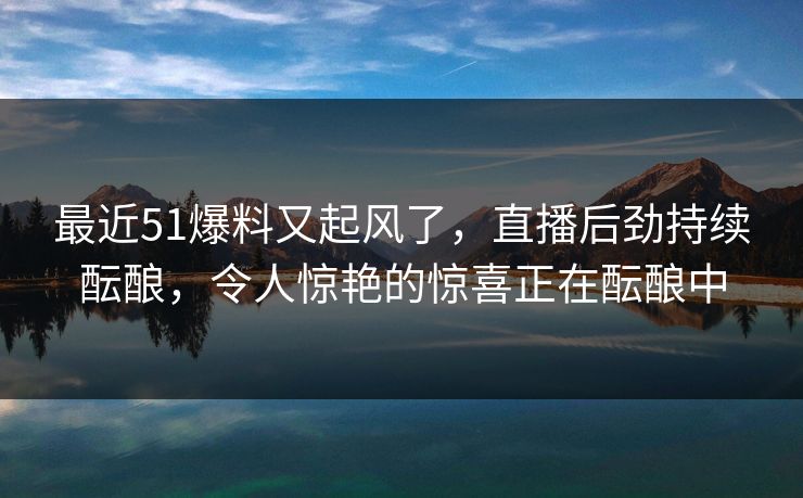 最近51爆料又起风了，直播后劲持续酝酿，令人惊艳的惊喜正在酝酿中