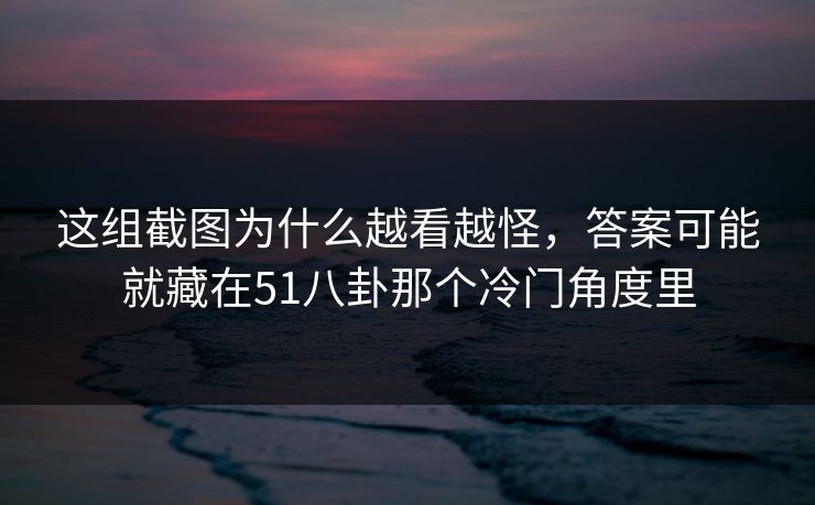 这组截图为什么越看越怪，答案可能就藏在51八卦那个冷门角度里