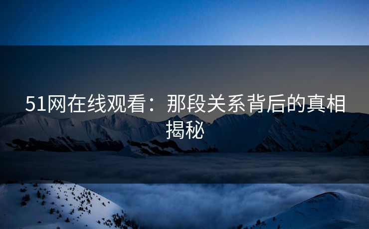 51网在线观看：那段关系背后的真相揭秘